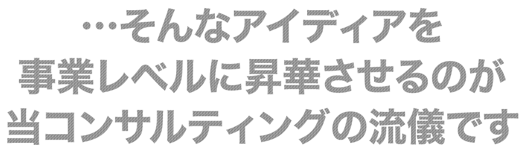 そんなアイディアを事業レベルに昇華させるのが当コンサルティングの流儀です